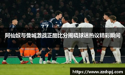 阿仙奴与曼城激战正酣比分揭晓球迷热议精彩瞬间