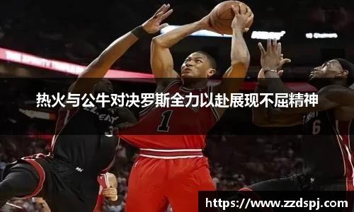 热火与公牛对决罗斯全力以赴展现不屈精神